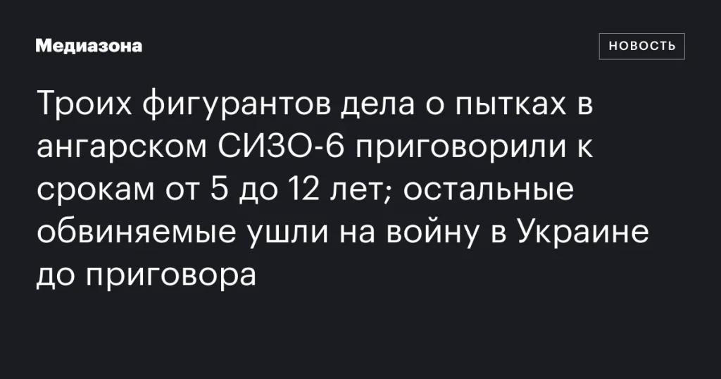 Трое осужденных по делу о пытках в СИЗО-6 Ангарска получили от 5 до 12 лет, остальные обвиняемые отправились на войну в Украину до вынесения приговора Трое осужденных по делу о пытках в СИЗО-6 Ангарска получили от 5 до 12 лет, остальные обвиняемые отправились на войну в Украину до вынесения приговора