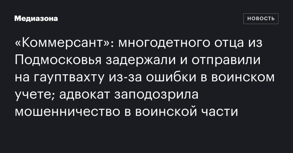 Многодетного отца из Подмосковья задержали и отправили на гауптвахту из-за ошибки в воинском учете; адвокат подозревает мошенничество в воинской части Многодетного отца из Подмосковья задержали и отправили на гауптвахту из-за ошибки в воинском учете; адвокат подозревает мошенничество в воинской части