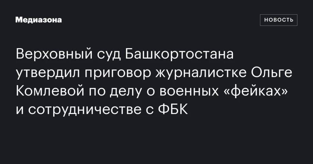Верховный суд Башкортостана оставил в силе приговор журналистке Ольге Комлевой по делу о военных «фейках» и сотрудничестве с ФБК