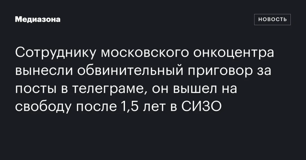 Сотрудник московского онкоцентра освобожден после 1,5 лет в СИЗО по обвинению за посты в Telegram