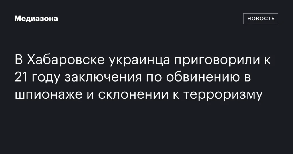 В Хабаровске украинца осудили на 21 год за шпионаж и подстрекательство к терроризму