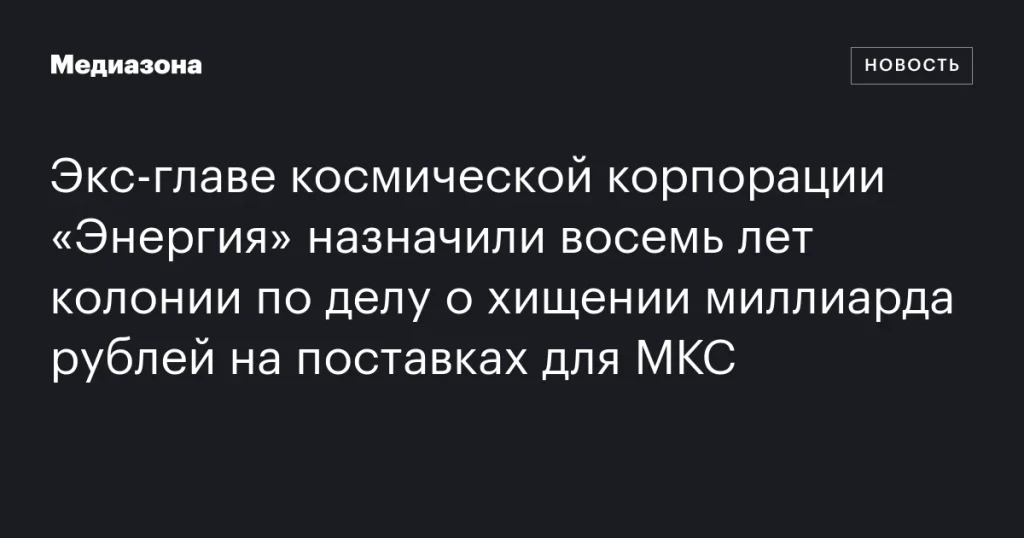 Бывший руководитель корпорации «Энергия» получил восемь лет колонии за хищение миллиарда рублей на поставках для МКС