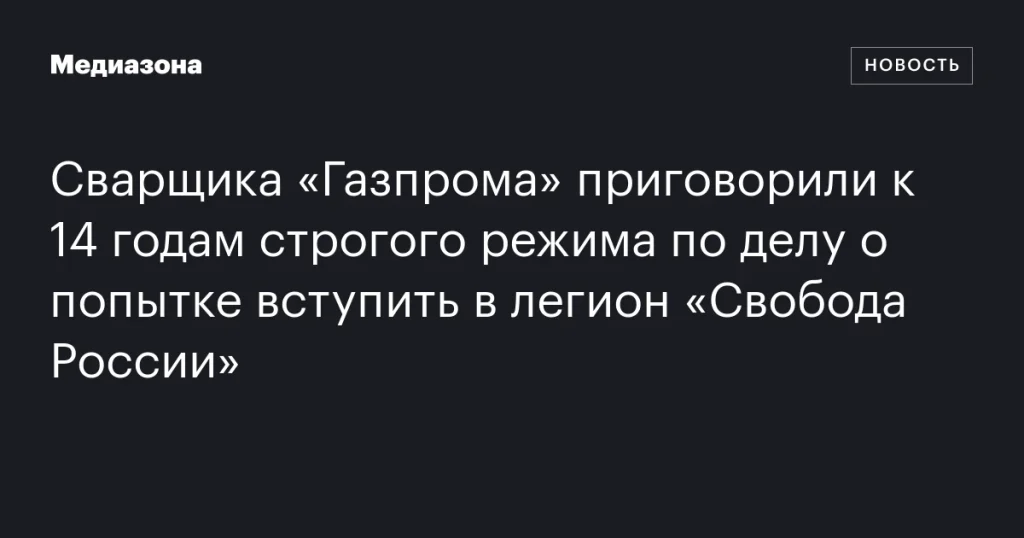 Сварщику из «Газпрома» дали 14 лет строгого режима за попытку вступить в легион «Свобода России»