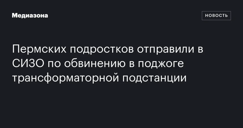 Пермские подростки заключены под стражу по обвинению в поджоге трансформаторной подстанции