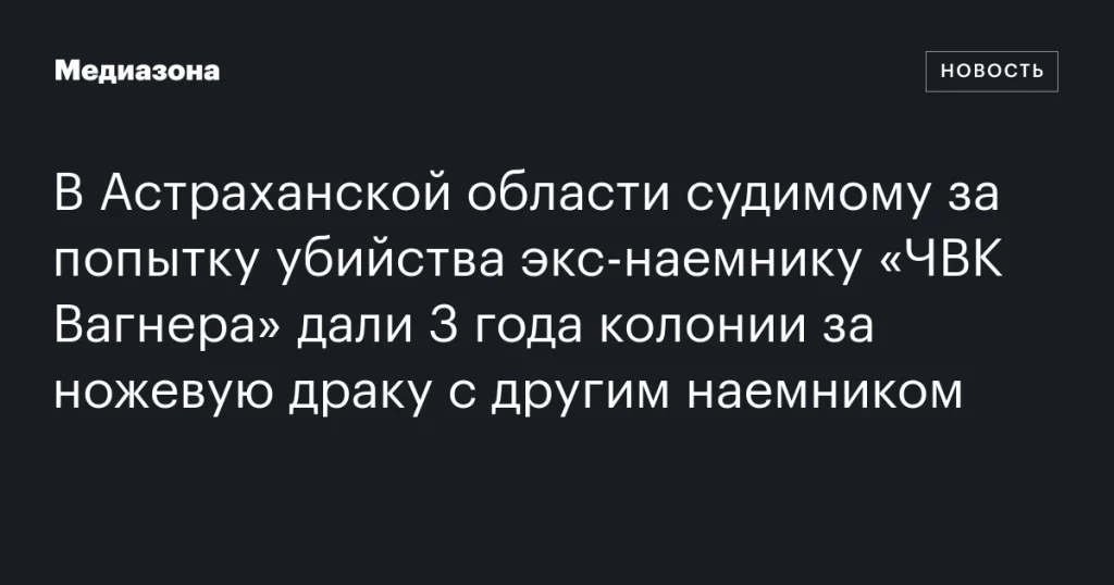 В Астраханской области экс-наемника «ЧВК Вагнера» приговорили к 3 годам колонии за ножевую драку
