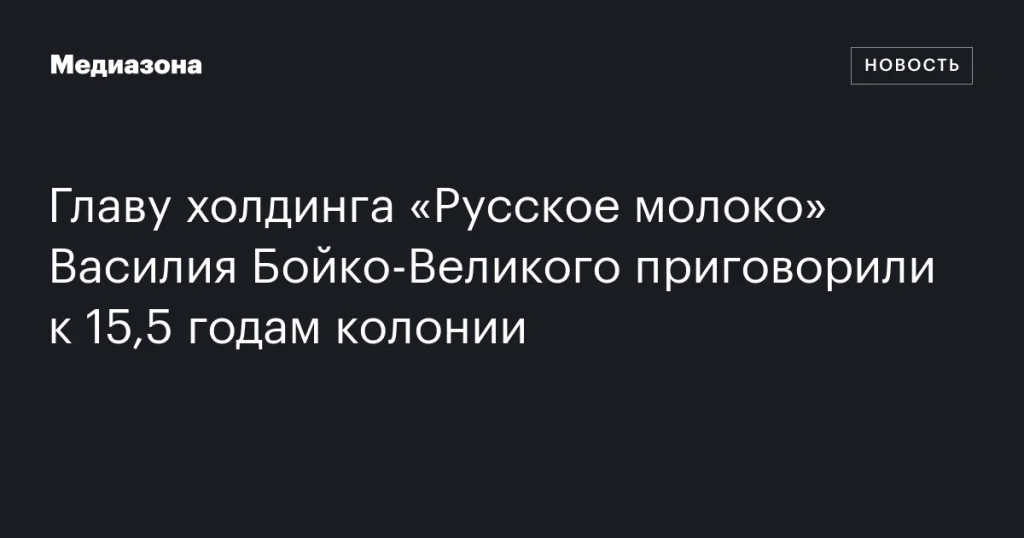 Главе холдинга «Русское молоко» Василию Бойко-Великому вынесен приговор — 15,5 лет колонии