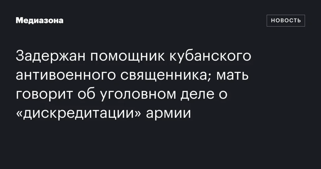 Арестован помощник антивоенного священника с Кубани; мать заявляет о деле по «дискредитации» армии