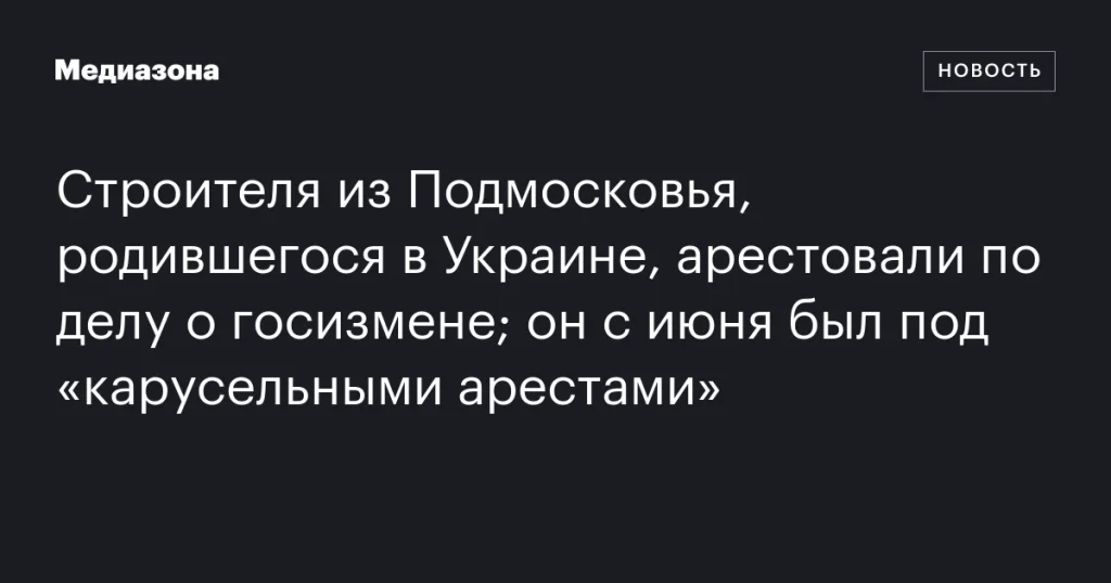 Строителя из Подмосковья, уроженца Украины, арестовали по обвинению в госизмене; с июня он находился под «карусельными арестами»