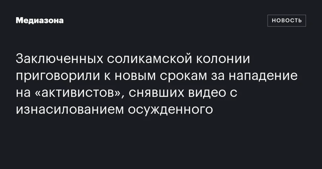 Заключенные соликамской колонии получили новые сроки за нападение на «активистов», записавших видео с изнасилованием осужденного