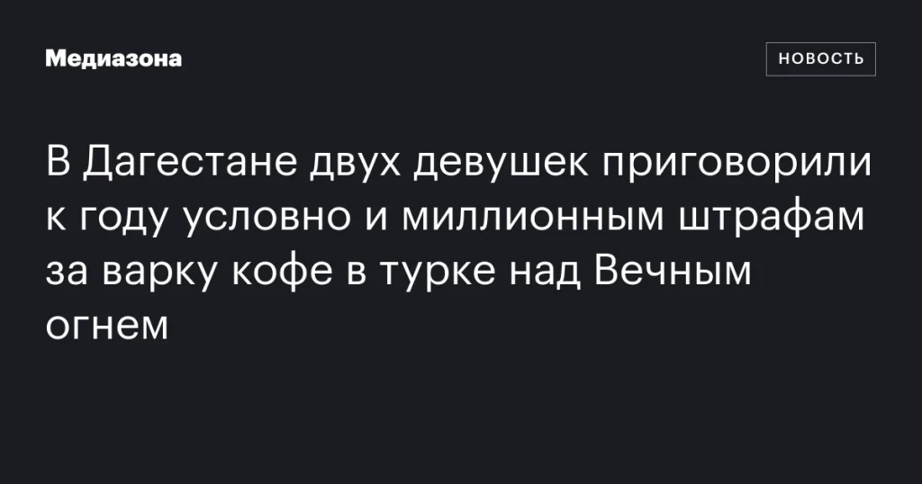 В Дагестане двум девушкам дали условный срок и миллионные штрафы за приготовление кофе на Вечном огне