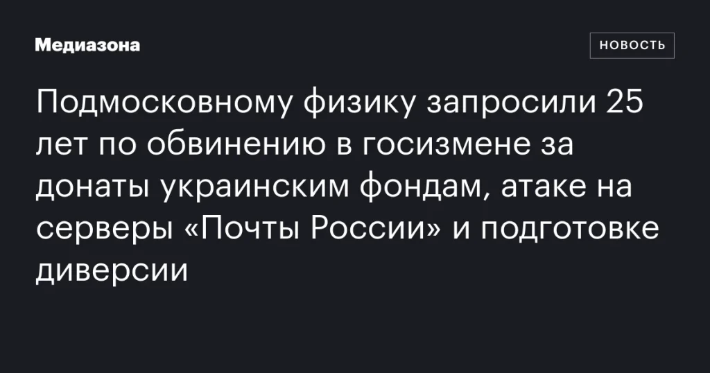 В Подмосковье физику грозит 25 лет за госизмену: обвинения в донатах украинским фондам, атаке на серверы «Почты России» и подготовке диверсии