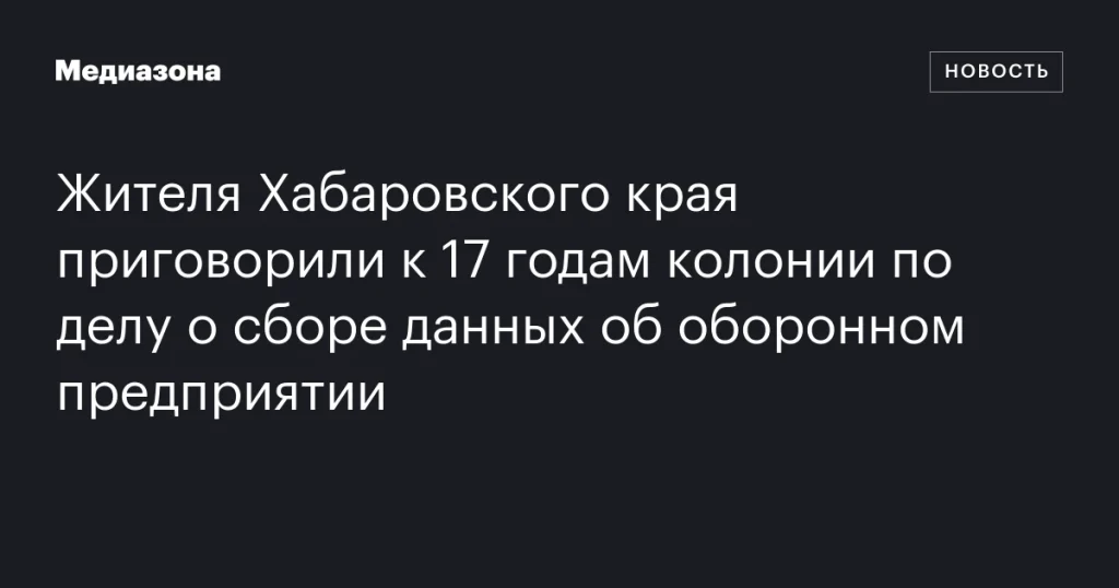 Жителю Хабаровского края дали 17 лет колонии за сбор данных об оборонном предприятии Жителю Хабаровского края дали 17 лет колонии за сбор данных об оборонном предприятии