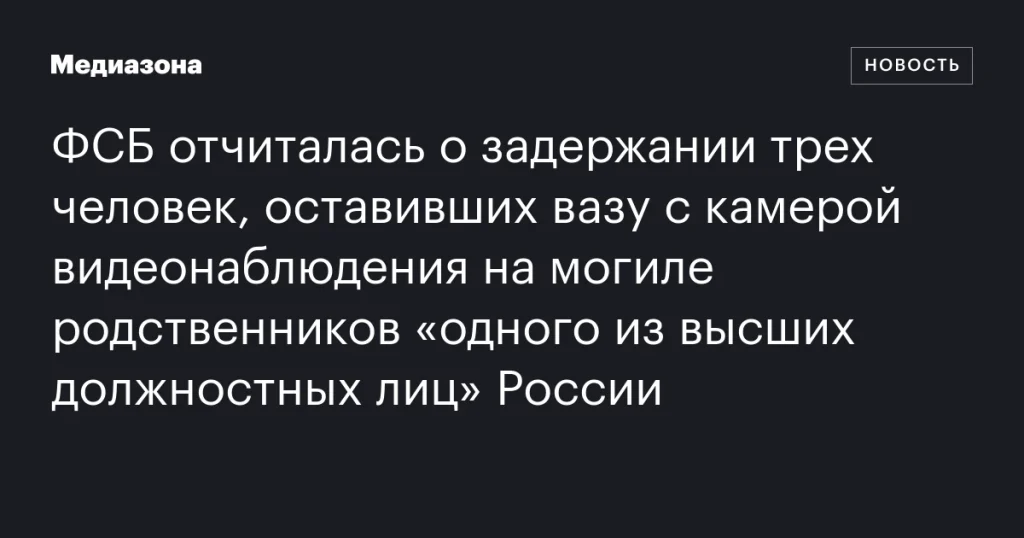 ФСБ сообщила о задержании трех человек, оставивших вазу с камерой на могиле родственников высокопоставленного российского чиновника ФСБ сообщила о задержании трех человек, оставивших вазу с камерой на могиле родственников высокопоставленного российского чиновника