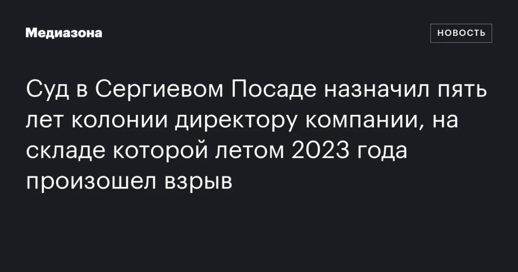 Директор компании получил пять лет колонии за взрыв на складе в Сергиевом Посаде летом 2023 года Директор компании получил пять лет колонии за взрыв на складе в Сергиевом Посаде летом 2023 года