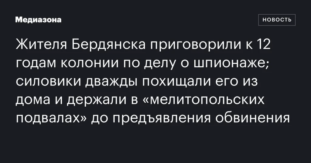 Жителю Бердянска дали 12 лет колонии за шпионаж; силовики дважды похищали его из дома и удерживали в «мелитопольских подвалах» до предъявления обвинения