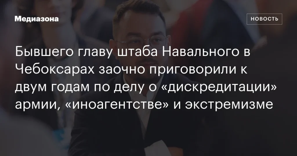 Бывшего руководителя штаба Навального в Чебоксарах заочно приговорили к двум годам по обвинению в «дискредитации» армии, «иноагентстве» и экстремизме