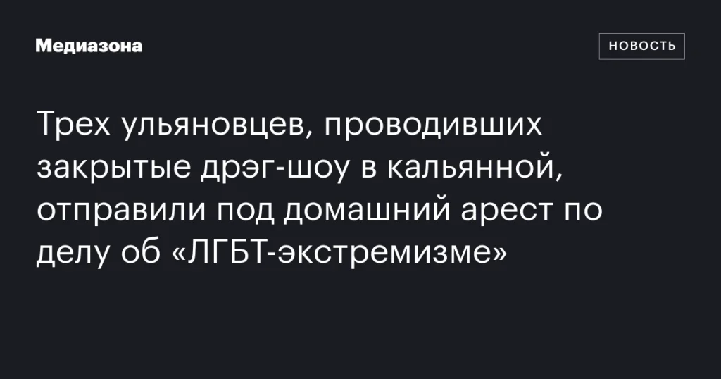 Троих ульяновцев, организовавших закрытые дрэг-шоу в кальянной, отправили под домашний арест по обвинению в «ЛГБТ-экстремизме»