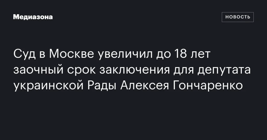 Московский суд увеличил заочный срок заключения до 18 лет для депутата украинской Рады Алексея Гончаренко