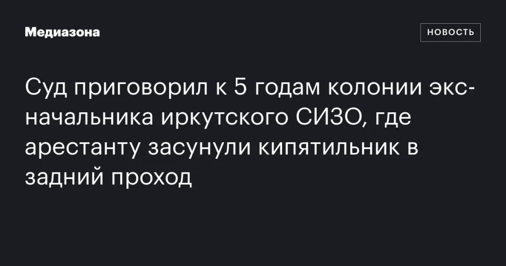 Экс-начальник иркутского СИЗО получил 5 лет колонии за инцидент с кипятильником