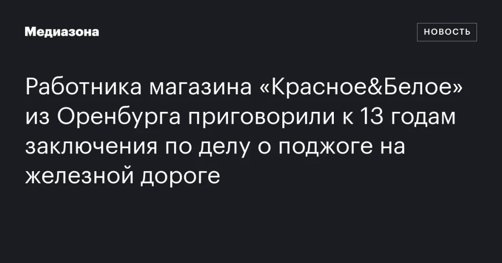 Сотрудник магазина «Красное&Белое» из Оренбурга получил 13 лет тюрьмы за поджог на железной дороге