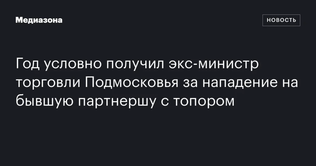Бывшему министру торговли Подмосковья назначили условный срок за нападение с топором на экс-партнершу