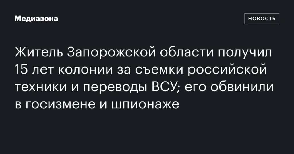 Жителю Запорожской области дали 15 лет колонии за съемку российской техники и передачу данных ВСУ; предъявлены обвинения в госизмене и шпионаже