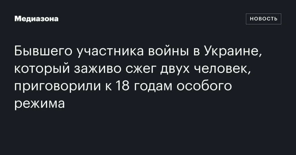 Бывший участник войны в Украине, сжегший заживо двух человек, получил 18 лет особого режима