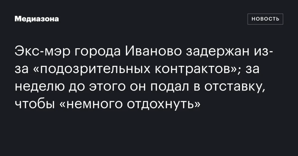 В Иванове задержан бывший мэр за «подозрительные контракты» после недавней отставки для «отдыха»