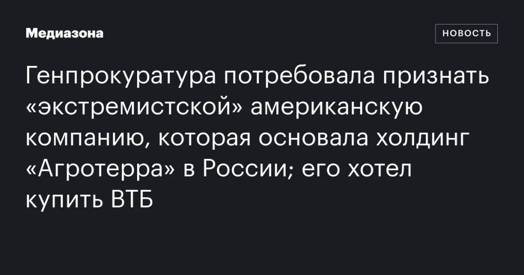 Генпрокуратура требует признать «экстремистской» американскую компанию, основавшую холдинг «Агротерра» в России; ВТБ планировал её покупку Генпрокуратура требует признать «экстремистской» американскую компанию, основавшую холдинг «Агротерра» в России; ВТБ планировал её покупку