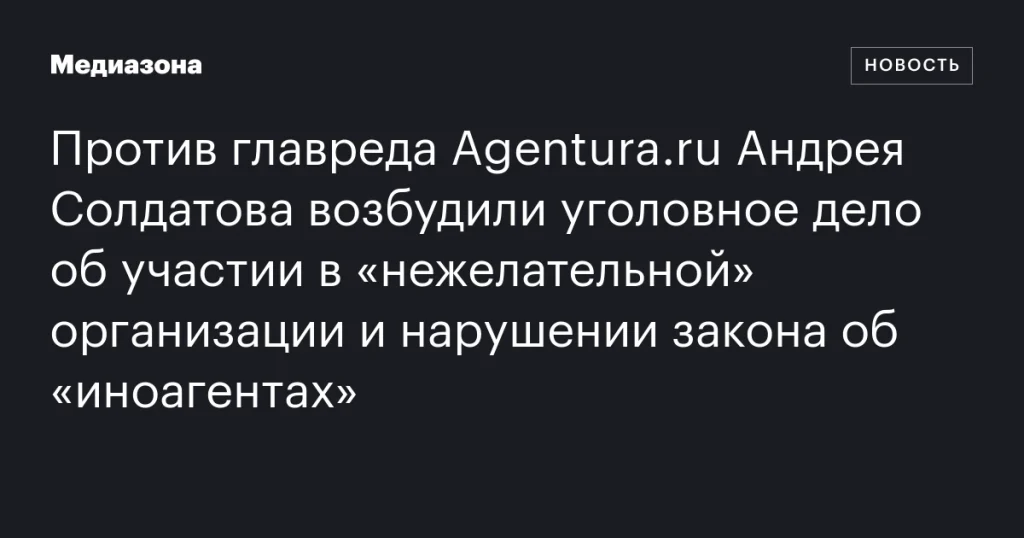 На главреда Agentura.ru Андрея Солдатова завели дело за участие в «нежелательной» организации и нарушение закона об «иноагентах»