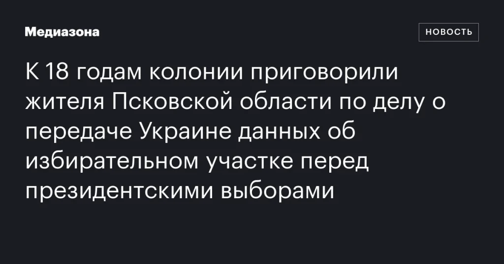 Житель Псковской области получил 18 лет колонии за передачу Украине данных об избирательном участке перед президентскими выборами