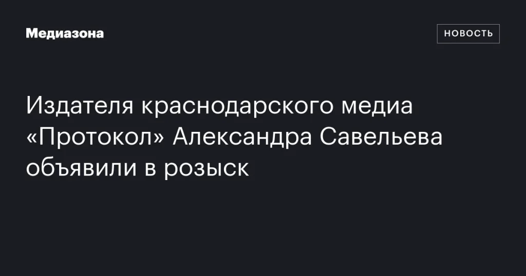 Издателя краснодарского медиа «Протокол» Александра Савельева объявили в розыск Издателя краснодарского медиа «Протокол» Александра Савельева объявили в розыск