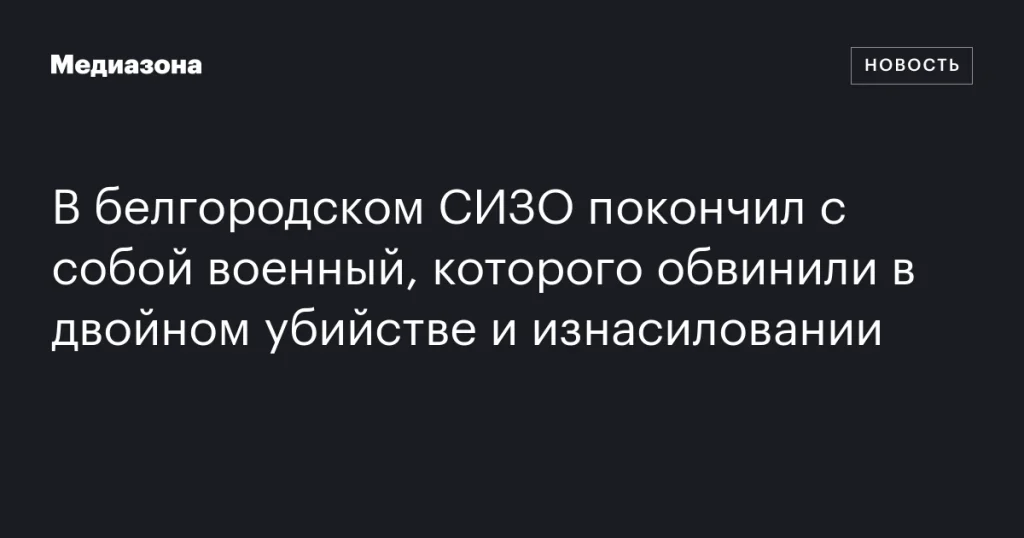 В белгородском СИЗО совершил самоубийство военный, обвиняемый в двойном убийстве и изнасиловании