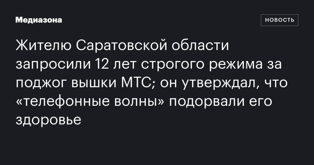 Жителю Саратовской области грозит 12 лет строгого режима за поджог вышки МТС; он утверждает, что “телефонные волны” нанесли вред его здоровью