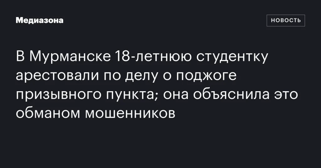 В Мурманске арестовали 18-летнюю студентку за поджог призывного пункта, она заявила о мошенничестве