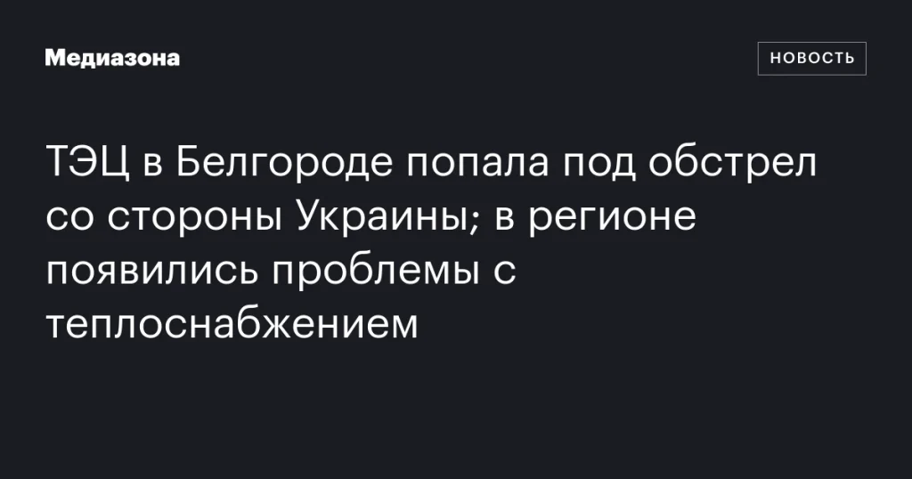 Обстрел ТЭЦ в Белгороде со стороны Украины вызвал перебои с теплоснабжением в регионе
