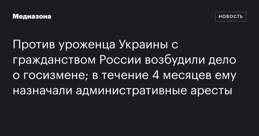 На уроженца Украины с российским гражданством завели дело о госизмене; в течение 4 месяцев его неоднократно арестовывали по административным делам На уроженца Украины с российским гражданством завели дело о госизмене; в течение 4 месяцев его неоднократно арестовывали по административным делам