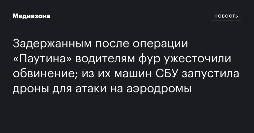 Водителям фур, задержанным в операции «Паутина», ужесточили обвинение; СБУ использовала их машины для запуска дронов на аэродромы