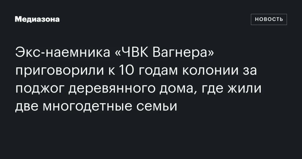 Бывшего бойца «ЧВК Вагнера» осудили на 10 лет колонии за поджог дома с двумя многодетными семьями