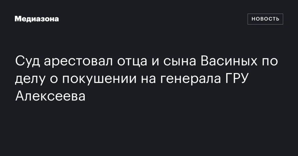 Отец и сын Васины арестованы по делу о покушении на генерала ГРУ Алексеева