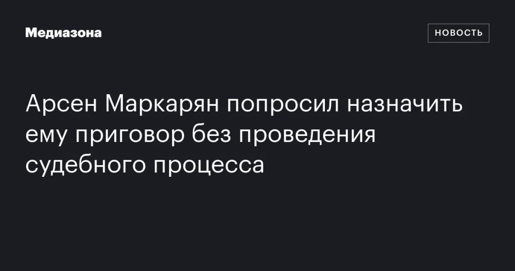 Арсен Маркарян запросил вынести приговор без суда