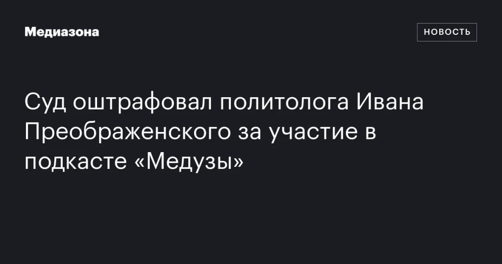 Политолога Ивана Преображенского оштрафовали за участие в подкасте «Медузы»