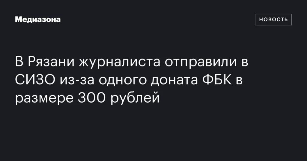 В Рязани журналиста заключили под стражу за пожертвование ФБК в 300 рублей