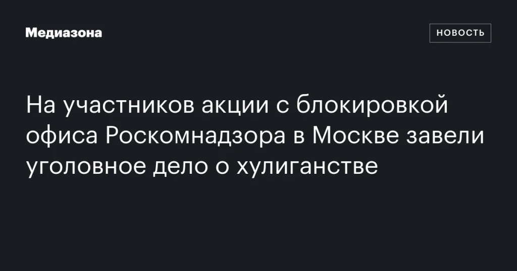 На участников акции у офиса Роскомнадзора в Москве заведено уголовное дело о хулиганстве