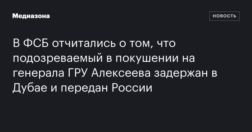 ФСБ сообщила о задержании подозреваемого в покушении на генерала ГРУ Алексеева в Дубае и его передаче России