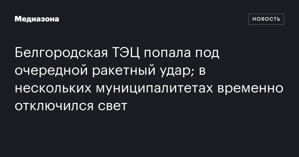 Белгородская ТЭЦ снова подверглась ракетному обстрелу; в нескольких районах временные отключения электроэнергии