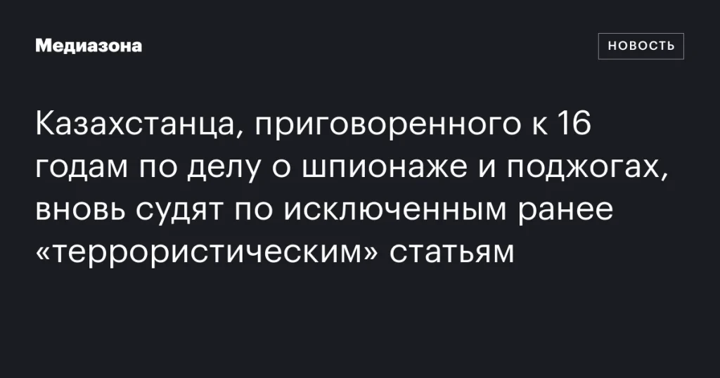 Казахстанца, ранее приговоренного к 16 годам за шпионаж и поджоги, снова судят по исключенным «террористическим» статьям Казахстанца, ранее приговоренного к 16 годам за шпионаж и поджоги, снова судят по исключенным «террористическим» статьям