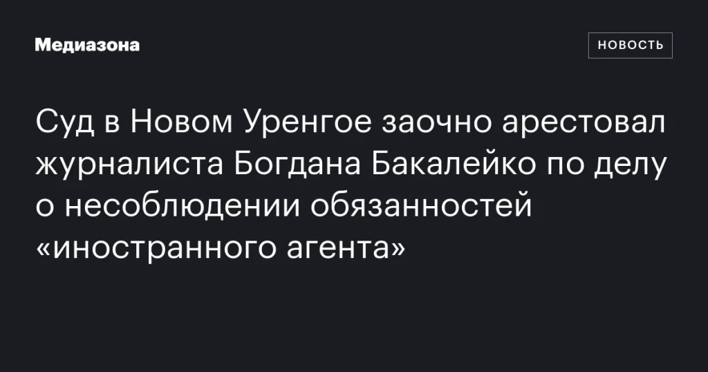 Суд в Новом Уренгое заочно арестовал журналиста Богдана Бакалейко по делу о нарушении обязанностей «иностранного агента»