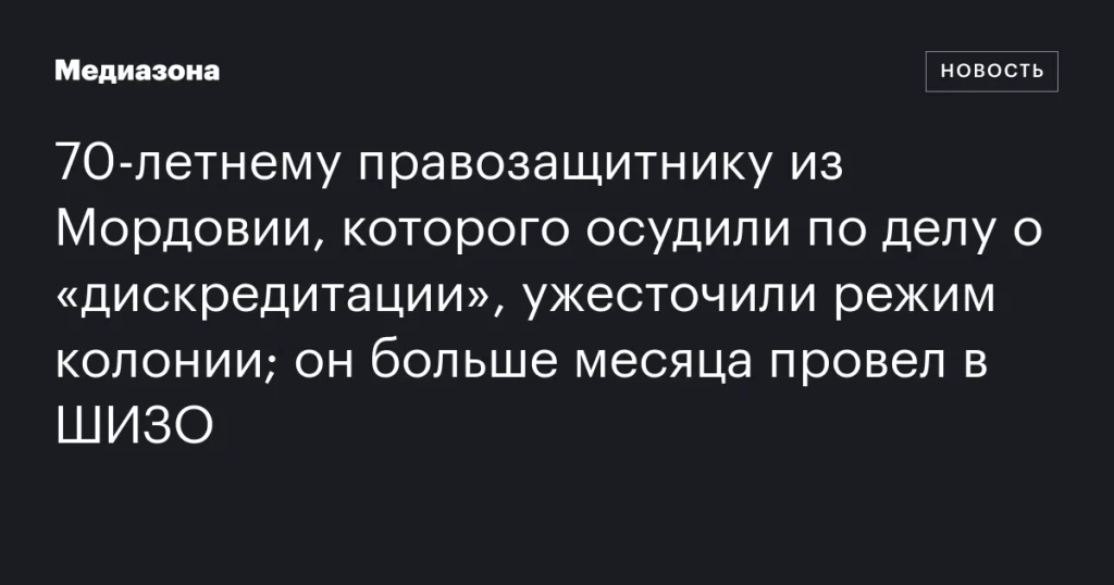 В Мордовии 70-летнему правозащитнику, осужденному за «дискредитацию», ужесточили режим содержания; более месяца провел в ШИЗО