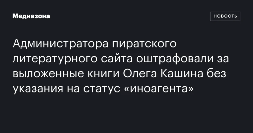 Администратор пиратского сайта получил штраф за публикацию книг Олега Кашина без указания статуса «иноагента»
